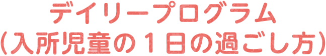 デイリープログラム（入所児童の１日の過ごし方）